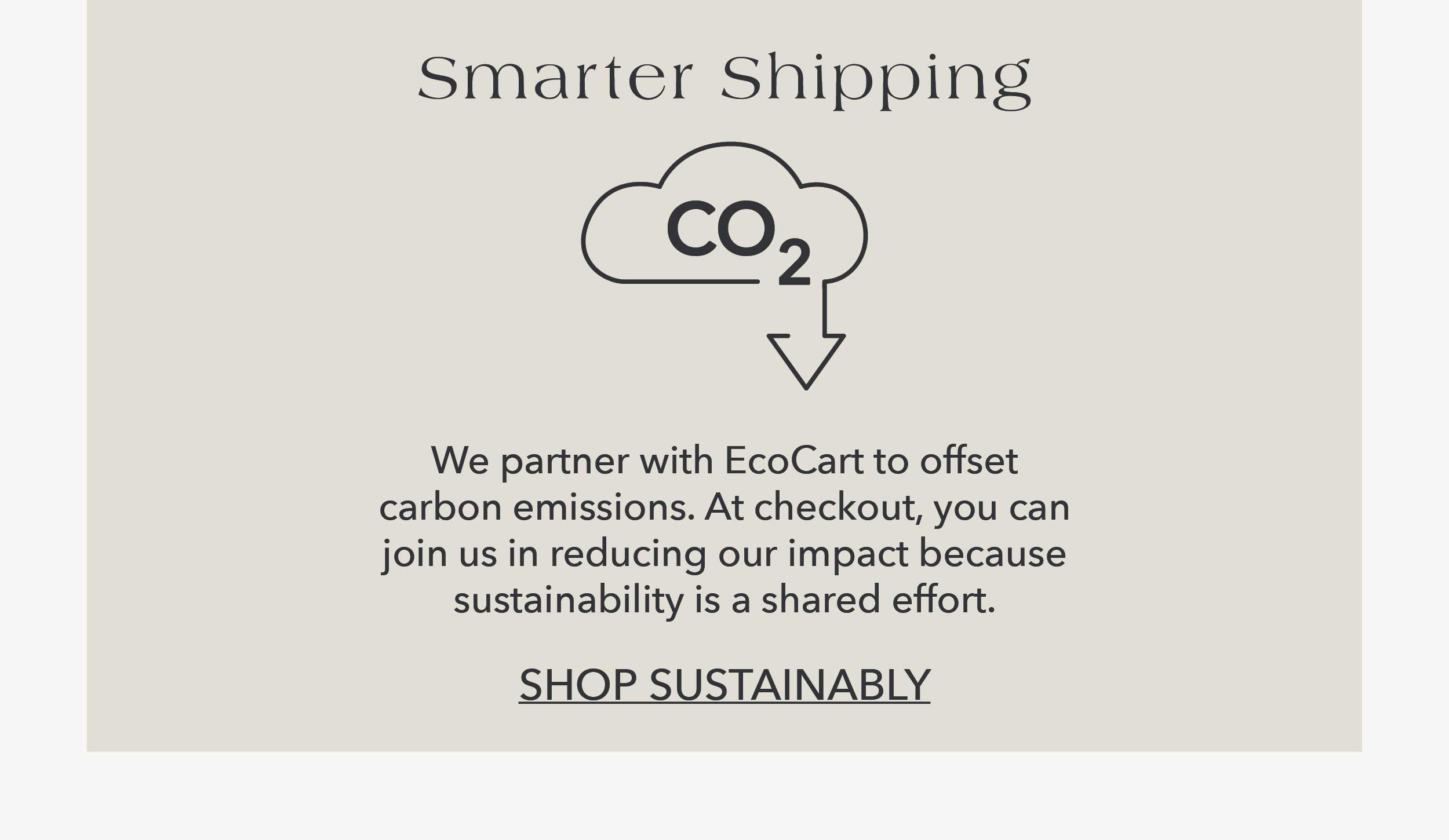 Smarter Shipping  We partner with EcoCart to offset carbon emissions. At checkout, you can join us in reducing our impact because sustainability is a shared effort.