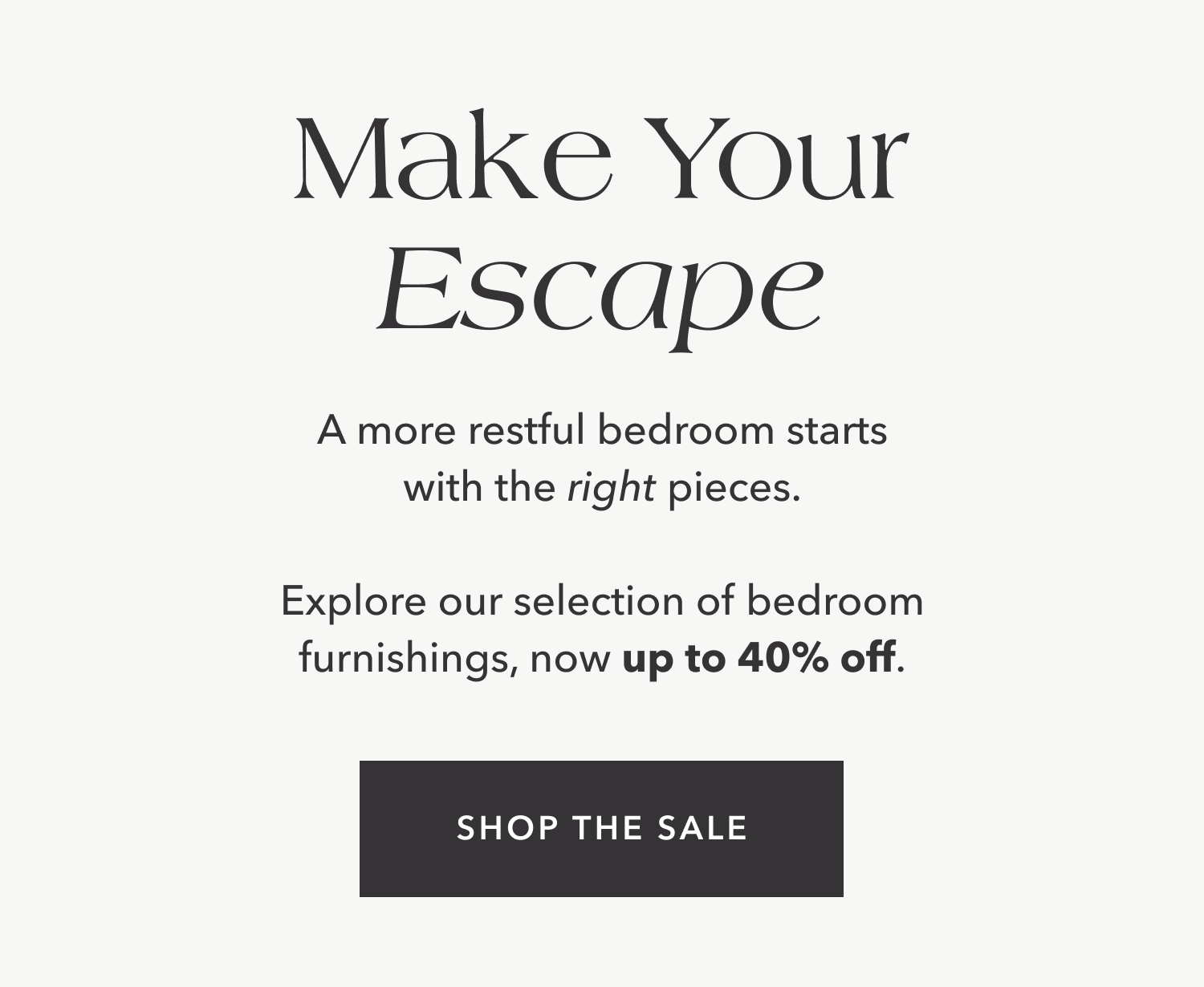 A more restful bedroom starts with the right pieces.  Explore our selection of bedroom furnishings, now up to 40% off.