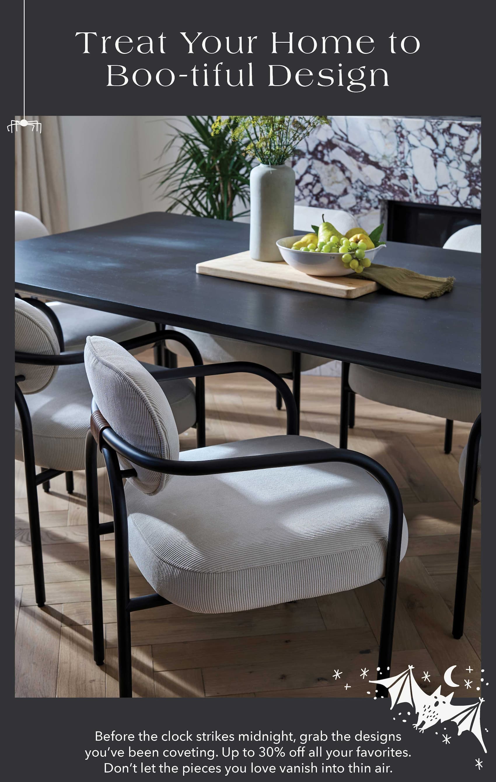 Treat Your Home to Boo-tiful Design! Before the clock strikes midnight, grab the designs you've been coveting. Up to 30% off all your favorites. Don't let the pieces you love vanish into thin air.
