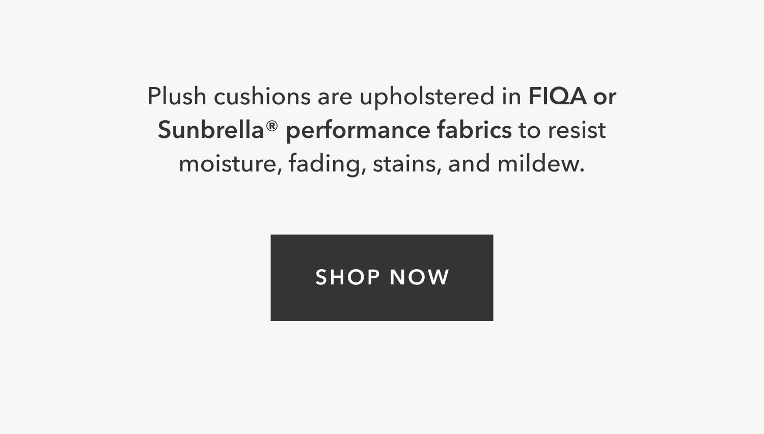Plush cushions are upholstered in FIQA or Sunbrella® performance fabrics to resist moisture, fading, stains, and mildew. Shop Now.