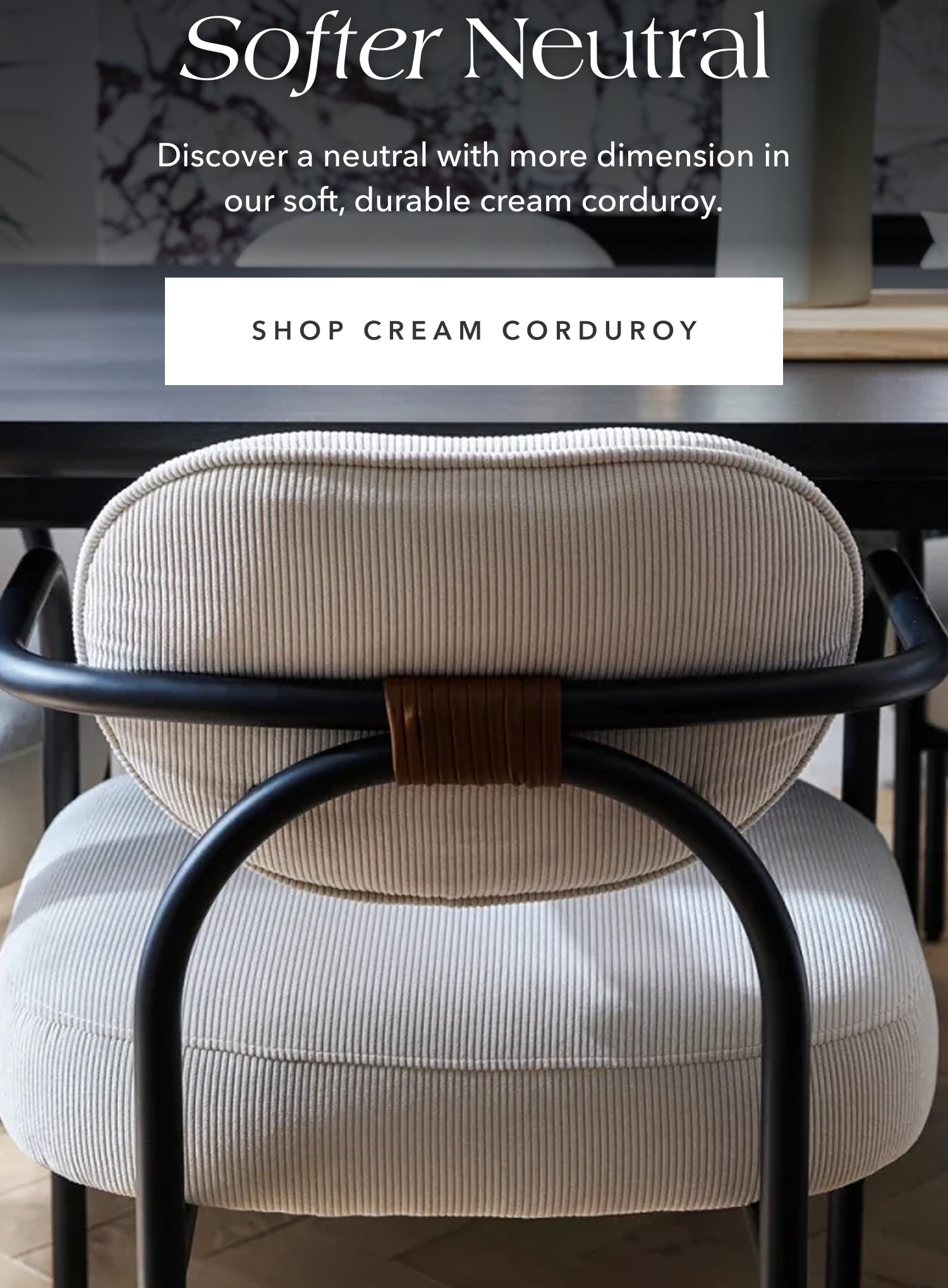 A Softer Neutral —&nbsp;Discover a neutral with more dimension in our soft, durable cream corduroy.