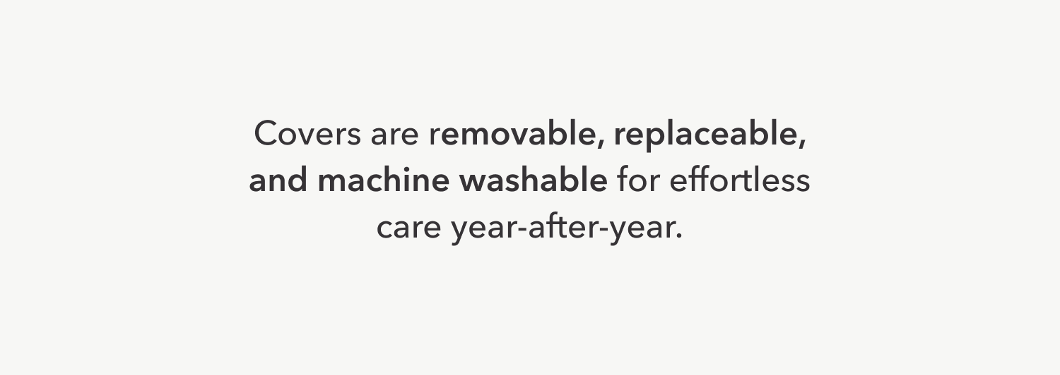 Covers are removable, replaceable, and machine washable for effortless care year-after-year.