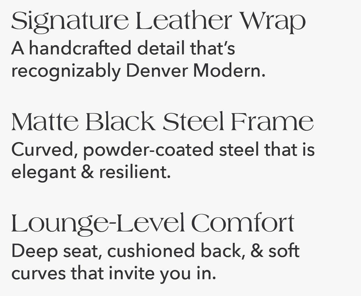 Signature Leather Wrap A handcrafted detail that's recognizably Denver Modern. Lounge-Level Comfort Deep seat, cushioned back, & soft curves that invite you in. Residential + Hospitality Grade Made to perform beautifully, at home or in commercial spaces.