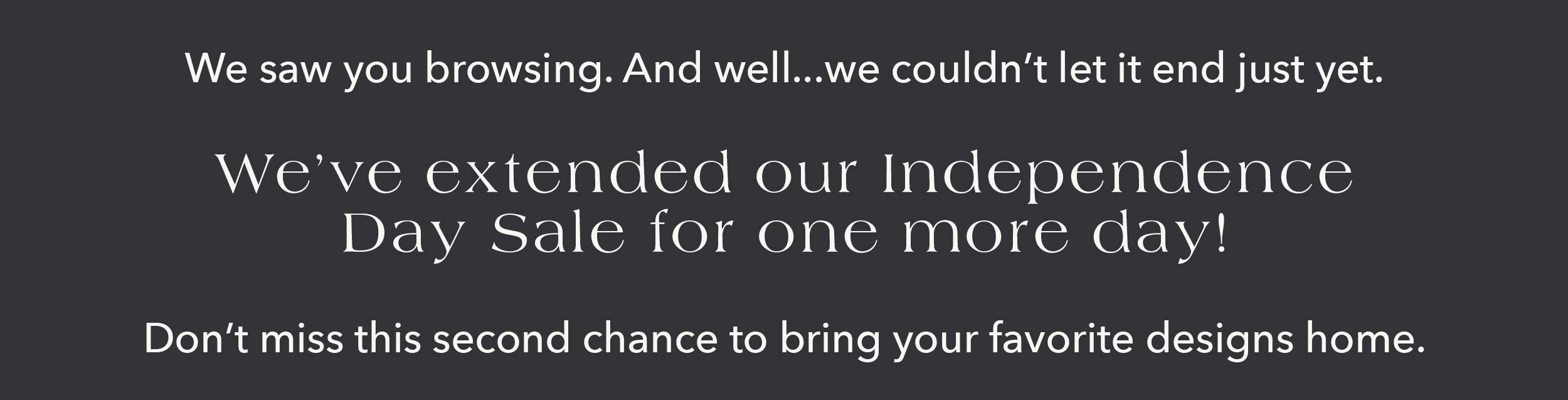 We saw you browsing. And well... we couldn't let it end just yet. We've extended our Independence Day Sale, just for one more day! Don't miss this second chance to bring your favorite designs home.