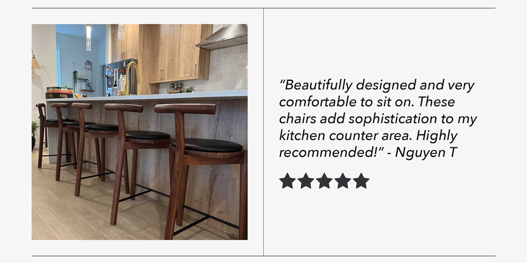 "Beautifully designed and very comfortable to sit on. These chairs add sophistication to my kitchen counter area. Highly recommended!" - Nguyen T