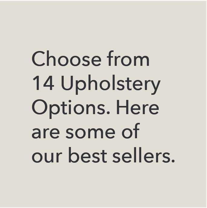 Choose from 14 upholstery options. Here are some of our best sellers. 