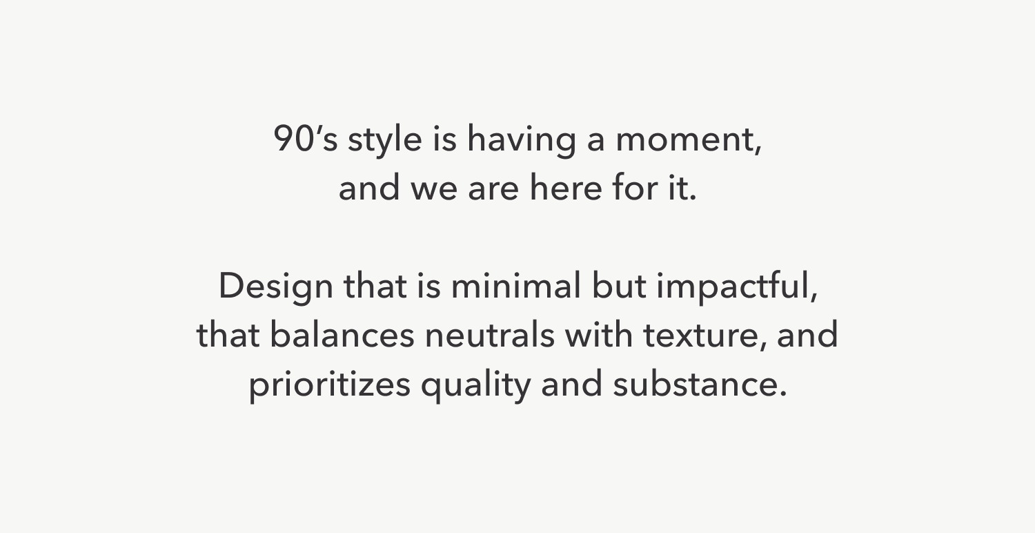 The 90's are having a moment again and we are here for it. Design that is minimal but impactful, balances neutrals with texture, and prioritizes quality about all else.