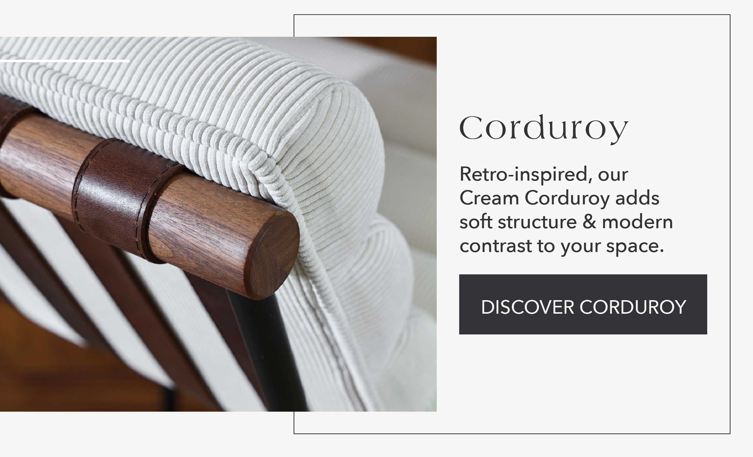 Corduroy  Retro-inspired, our cream corduroy adds soft structure & modern contrast to your space.