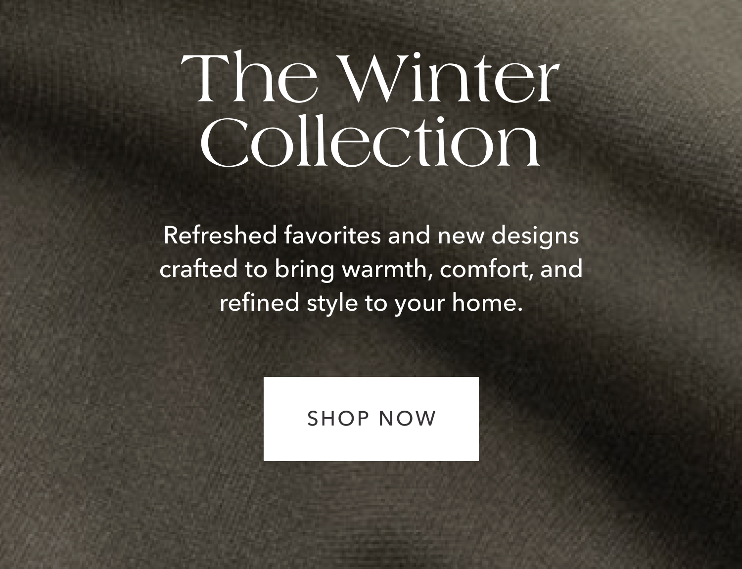 The Winter Collection — Refreshed favorites and new designs crafted to bring warmth, comfort, and refined style to your home.