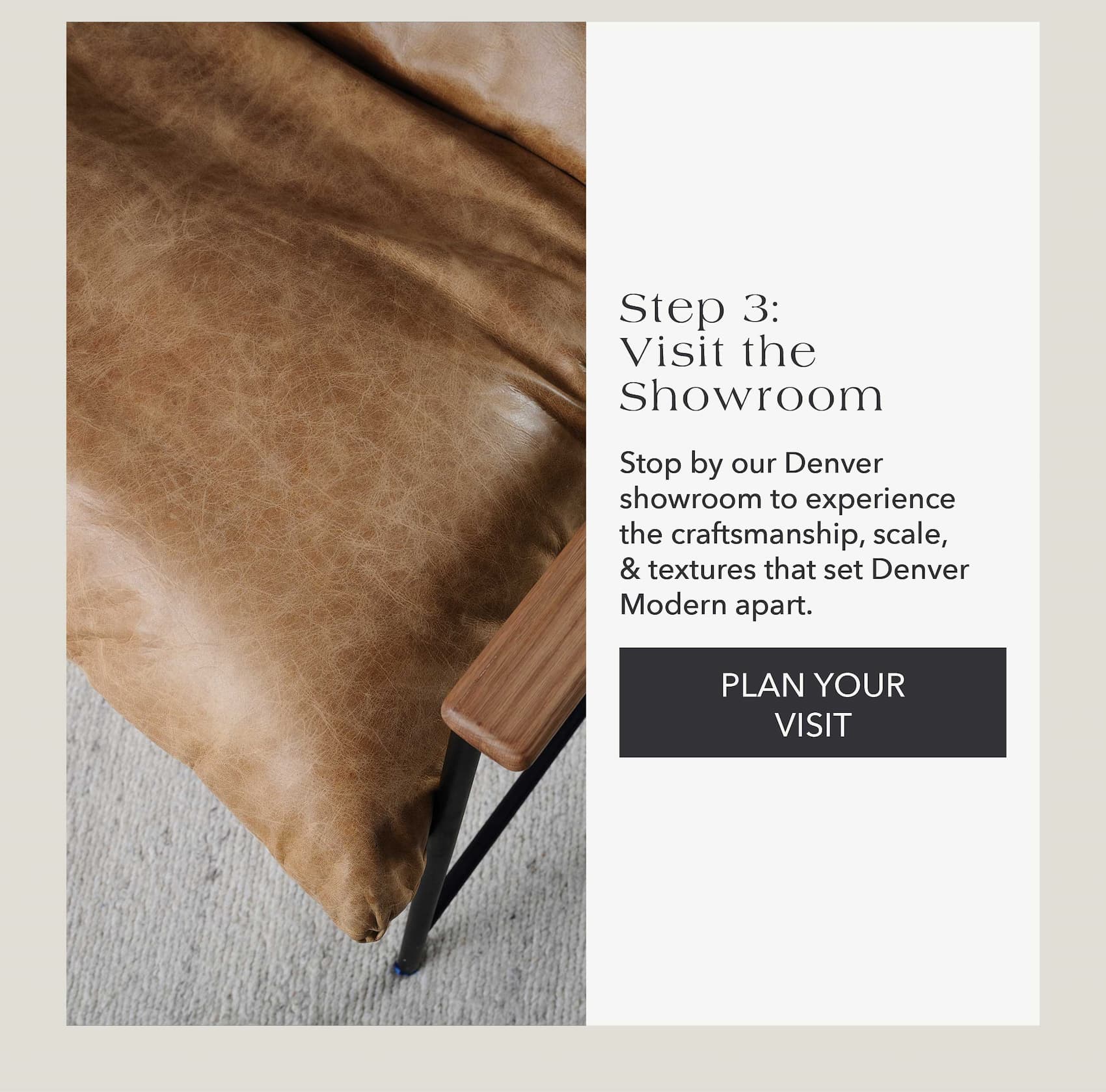 Step 3: Visit the Showroom  Stop by our Denver showroom to experience the craftsmanship, scale, & textures that set Denver Modern apart.