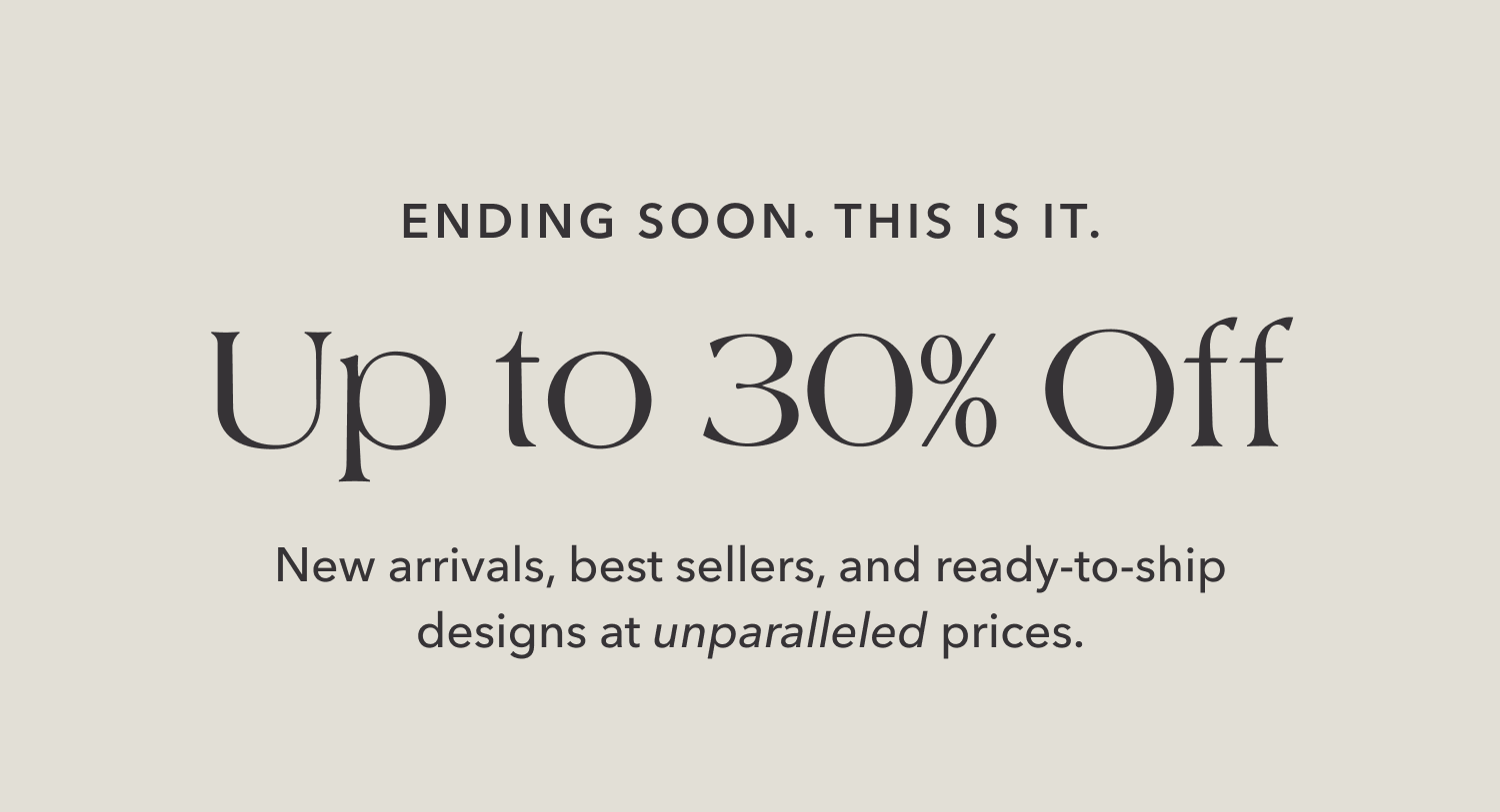 Ending Soon. This is it. Up to 30% Off. New arrivals, best sellers, and ready-to-ship designs at unparalleled prices.