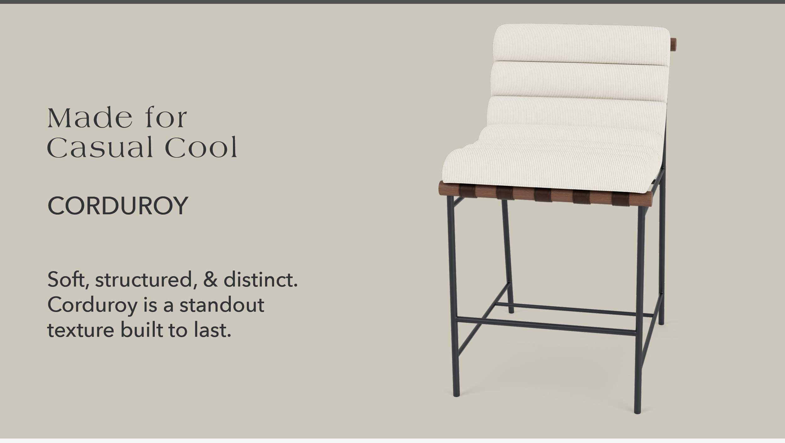Made for Casual Cool Corduroy Soft, structured, & distinct. Corduroy is a standout texture built to last.