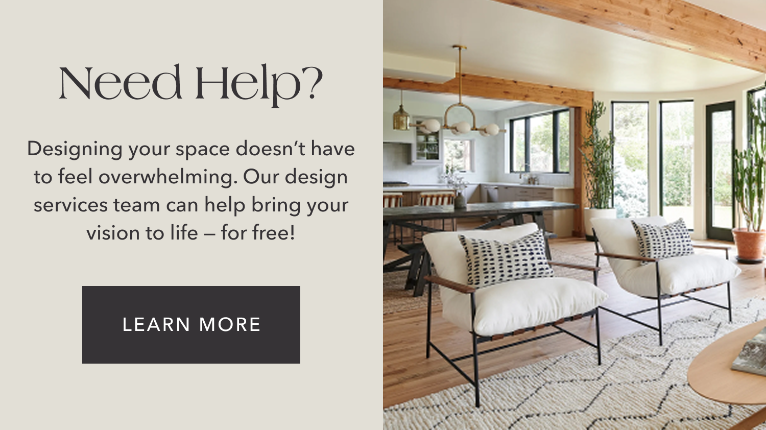 Need Help? Designing your space doesn't have to feel overwhelming. Our design services team can help bring your vision to life — for free!
