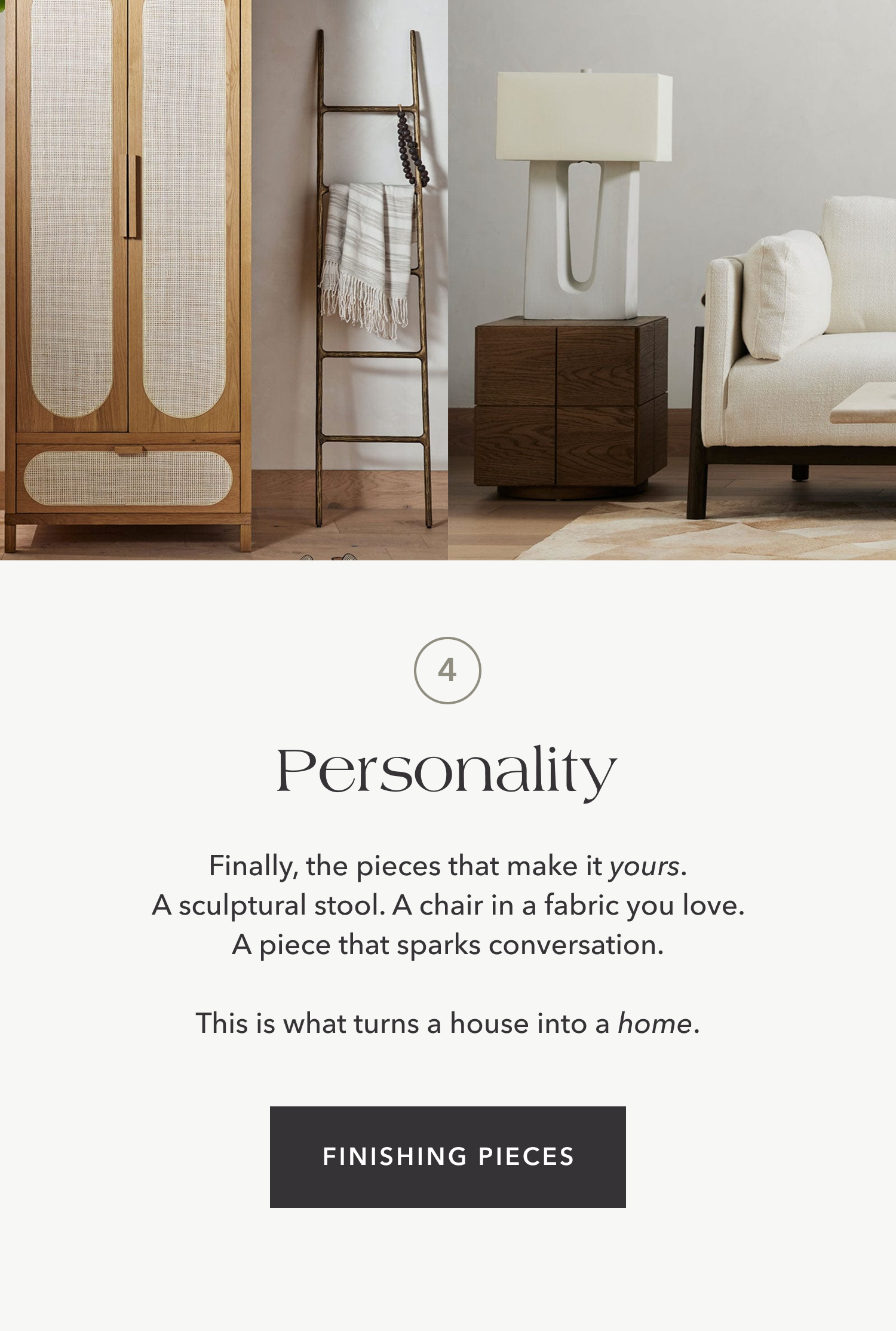 Personality — Finally, the pieces that make it yours. A sculptural stool. A chair in a fabric you love. A piece that sparks conversation.  This is what turns a house into a home.