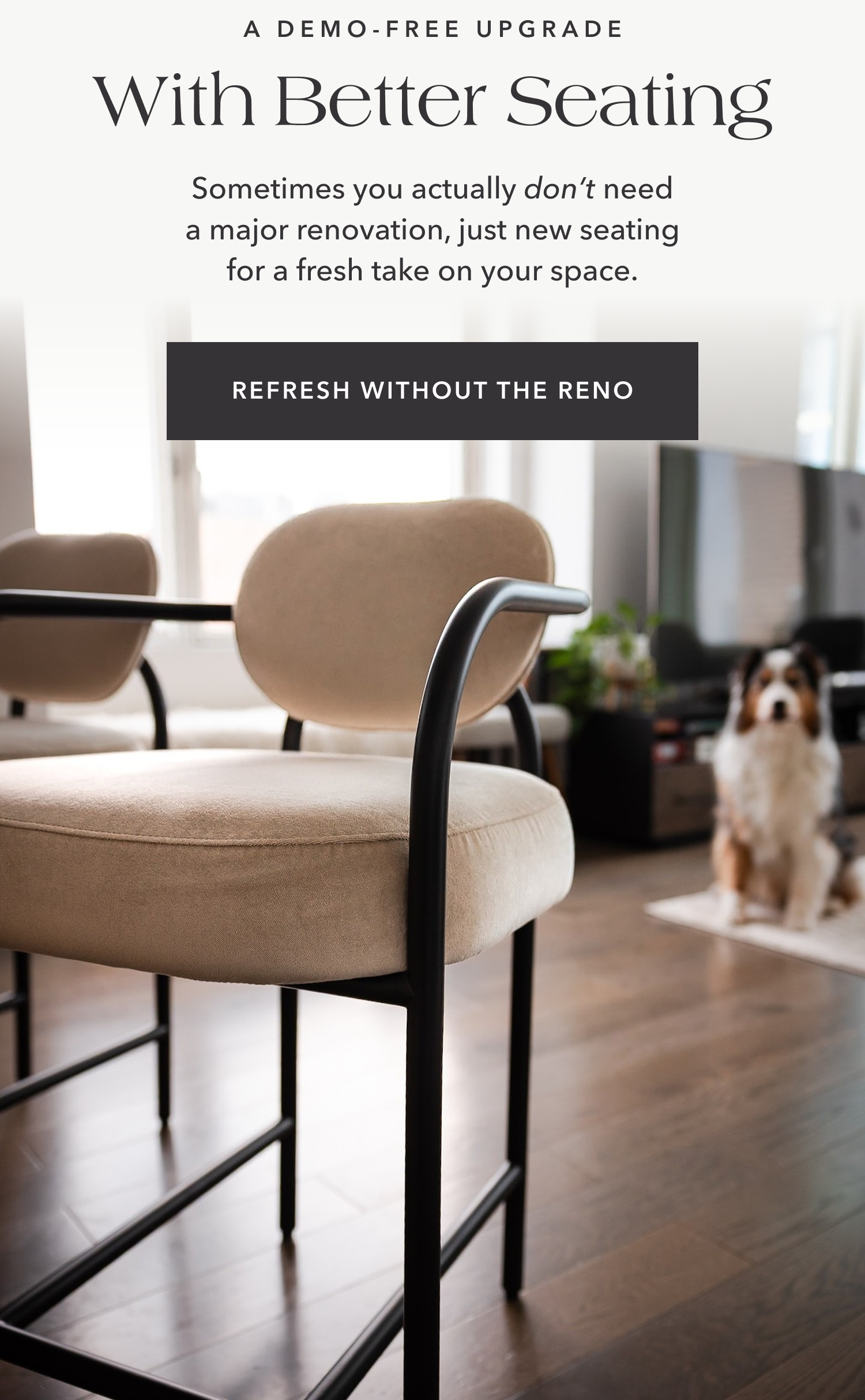 A DEMO-FREE UPGRADE With Better Seating Sometimes you actually don’t need a major renovation, just new seating for a fresh take on your space. REFRESH WITHOUT THE RENO