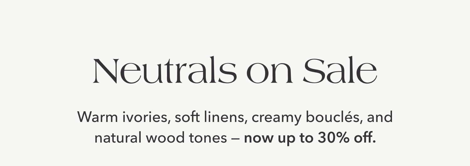 Neutrals on Sale —&nbsp;Warm ivories, soft linens, creamy boucles, and neutral wood tones — now up to 30% off