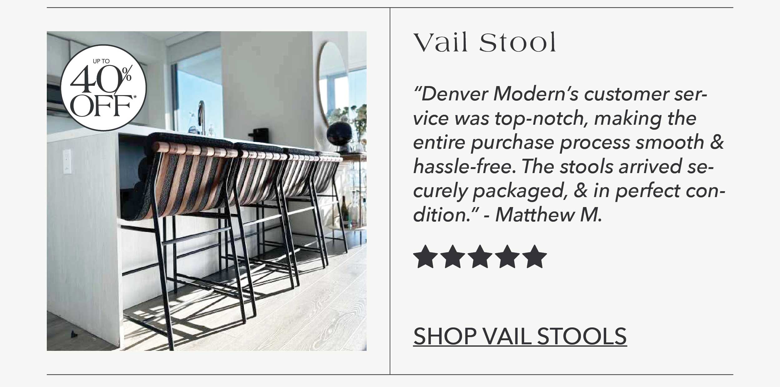 "Denver Modern's customer service was top-notch, making the entire purchase process smooth and hassle-free. The stools arrived securely packaged and in perfect condition." - Matthew M. 