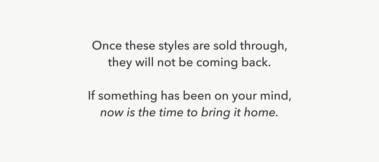 Once these styles are sold through, they will not be coming back. If something has been on your mind, now is the time to bring it home.