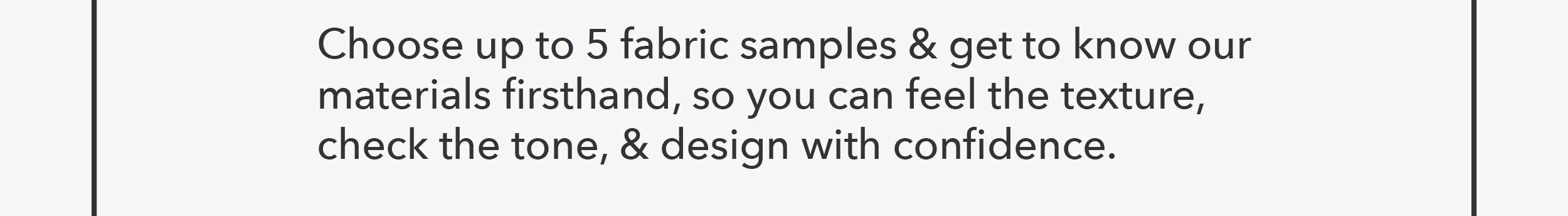 Choose up to 5 fabric samples & get to know our materials firsthand, so you can feel the texture, check the tone, & design with confidence.