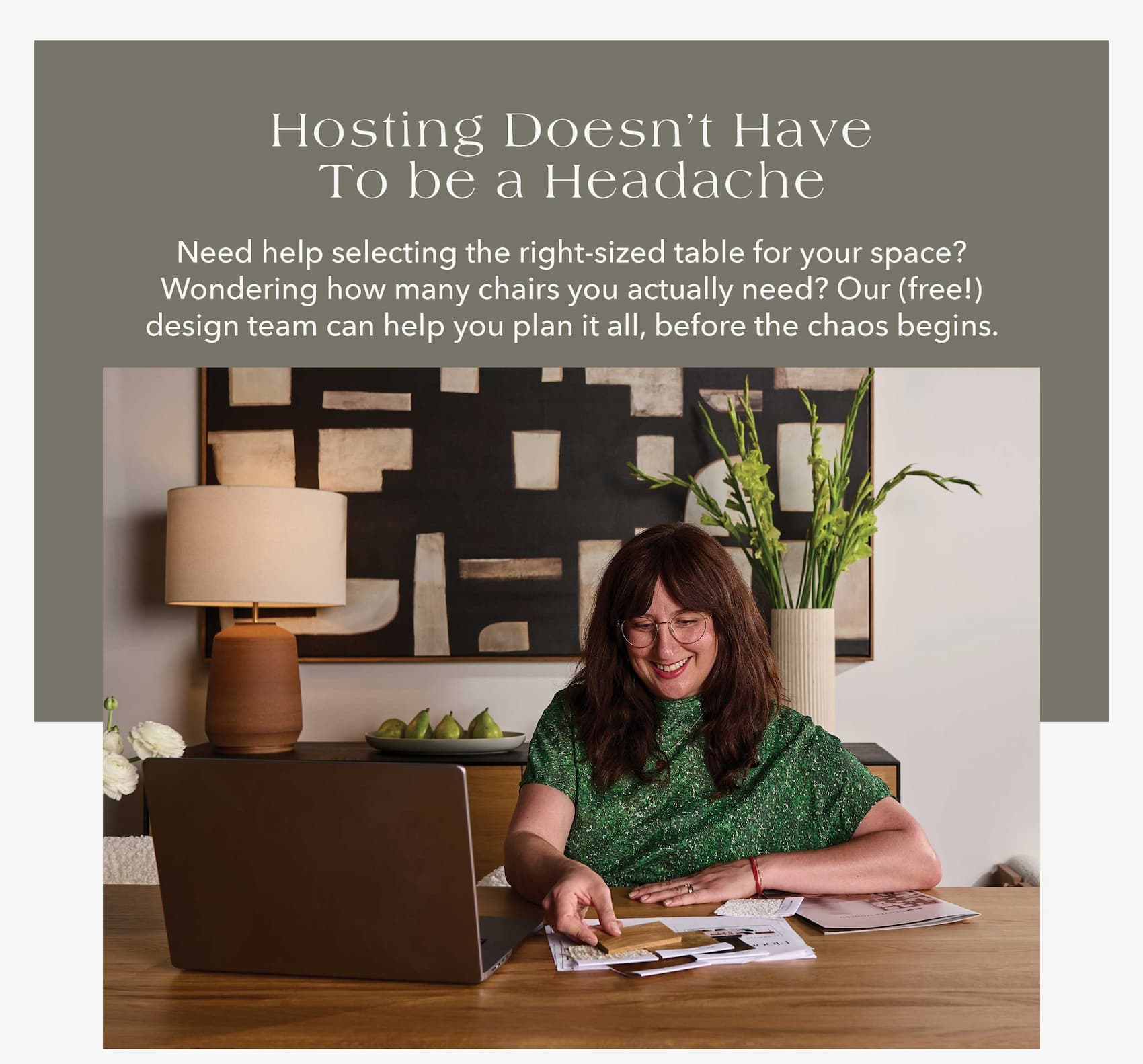 Hosting Doesn't Have to Be a Headache Need help selecting the right-sized table for your space? Wondering how many chairs you actually need? Our (free!) design team can help you plan it all, before the chaos begins.