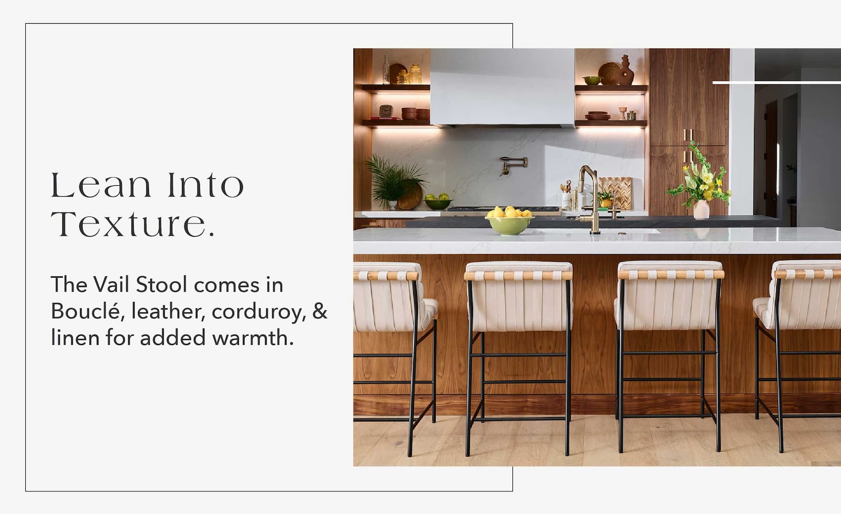 Lean into texture.  The Vail Stool comes in boucle, leather, corduroy, and linen for added warmth.