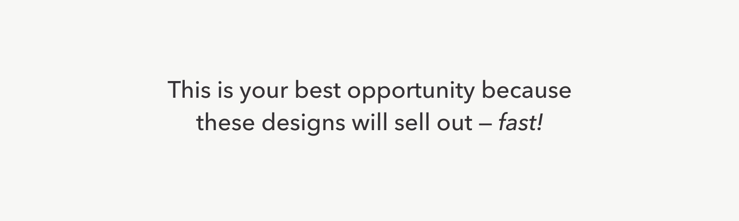 This is your best opportunity because these designs will sell out — fast!
