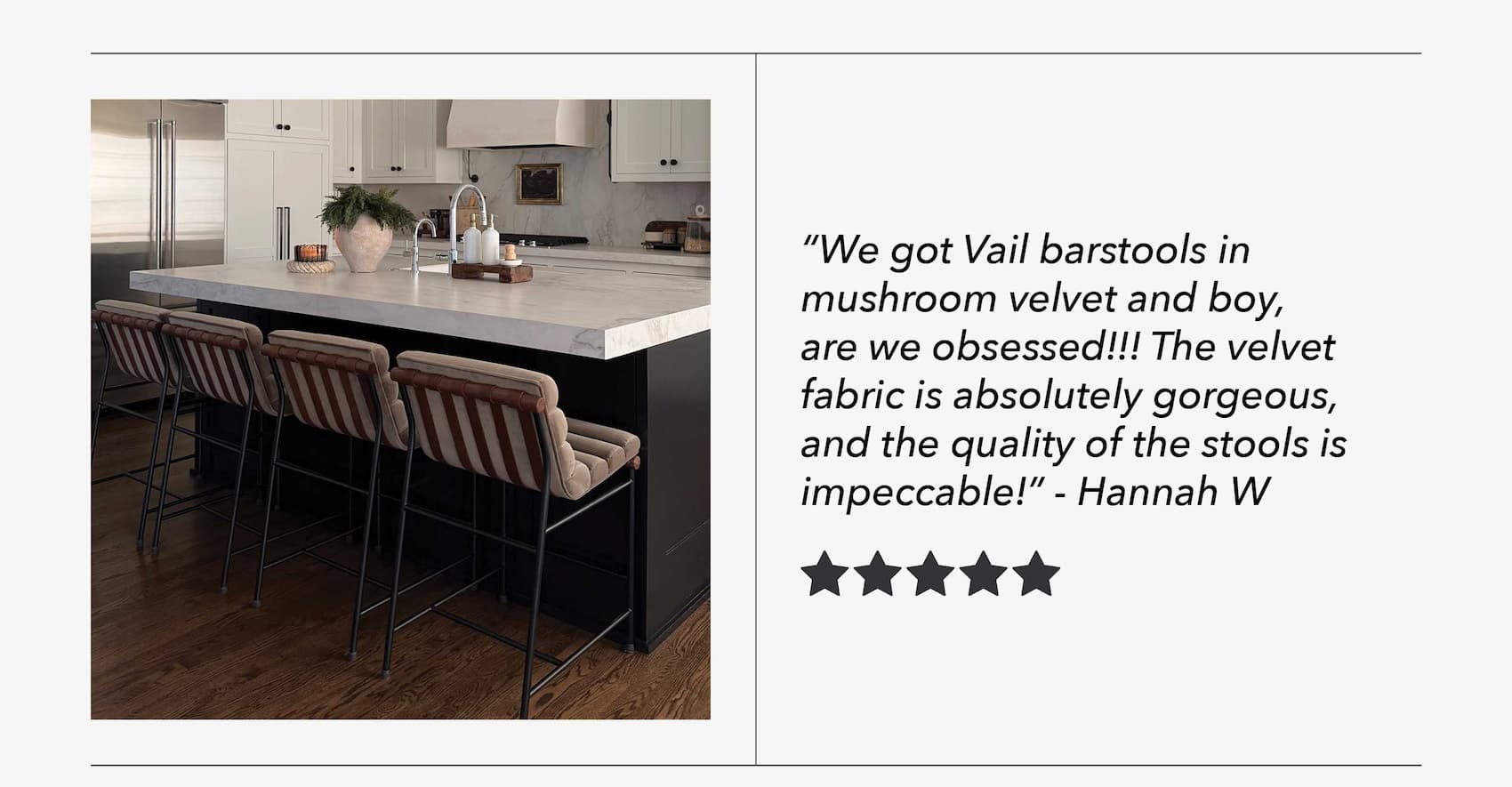 "We got Vail barstools in mushroom velvet and boy, are we obsessed!!! The velvet fabric is absolutely gorgeous, and the quality of the schools is impeccable!" - Hannah W