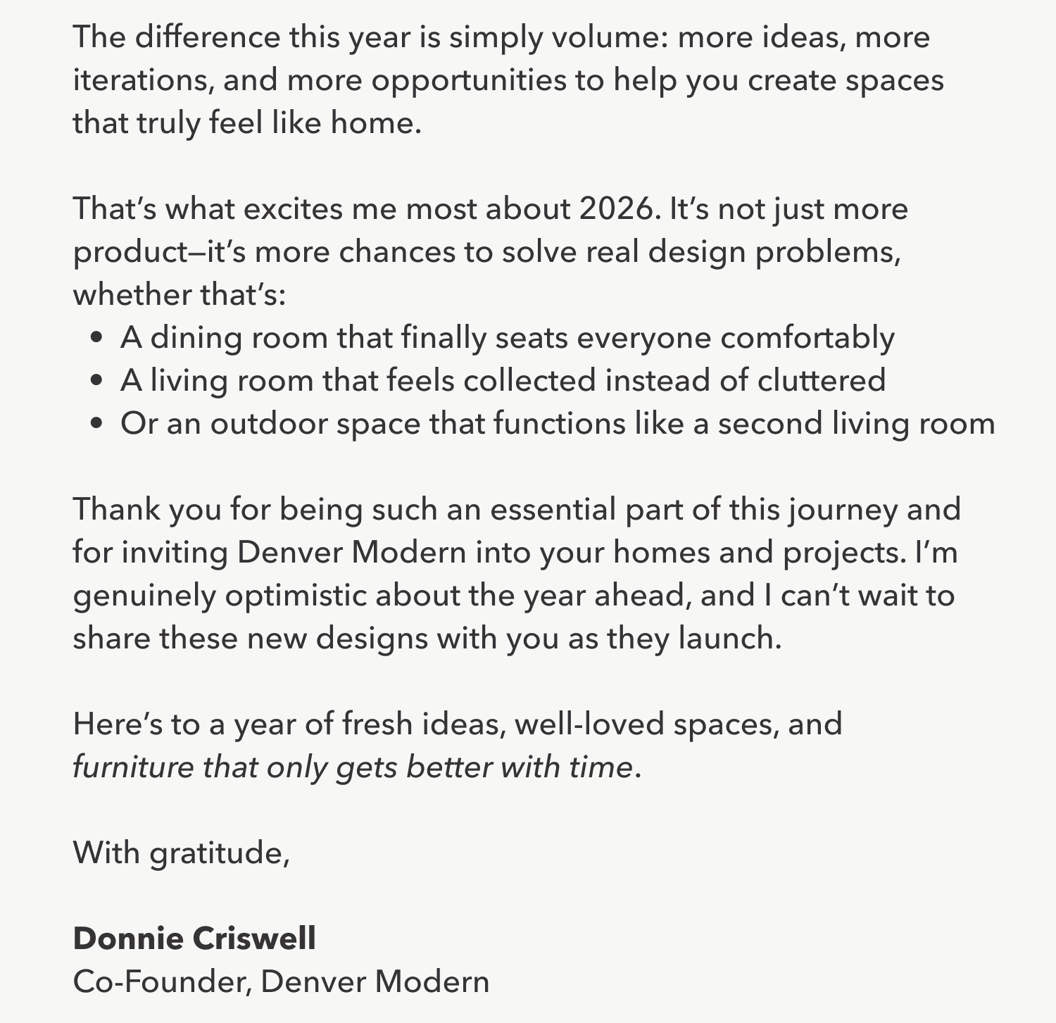 The difference this year is simply volume: more ideas, more iterations, and more opportunities to help you create spaces that truly feel like home.  That's what excites me most about 2026. It's not just more product—it's more chances to solve real design problems, whether that's: A dining room that finally seats everyone comfortably A living room that feels collected instead of cluttered Or an outdoor space that functions like a second living room  Thank you for being such an essential part of this journey and for inviting Denver Modern into your homes and projects. I'm genuinely optimistic about the year ahead, and I can't wait to share these new designs with you as they launch.  Here's to a year of fresh ideas, well-loved spaces, and furniture that only gets better with time.  With gratitude,  Donnie Criswell Co-Founder, Denver Modern