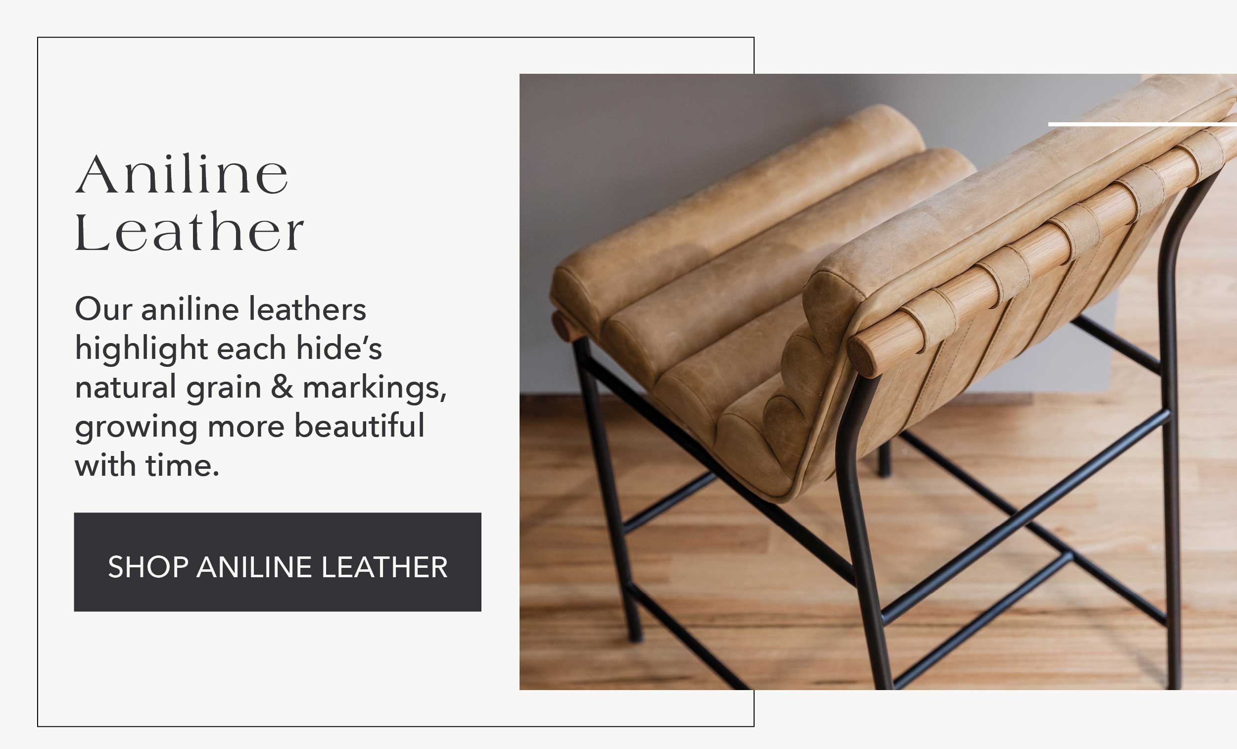 Aniline Leather  Our aniline leathers highlight each hide's natural grain & markings, growing more beautiful with time.