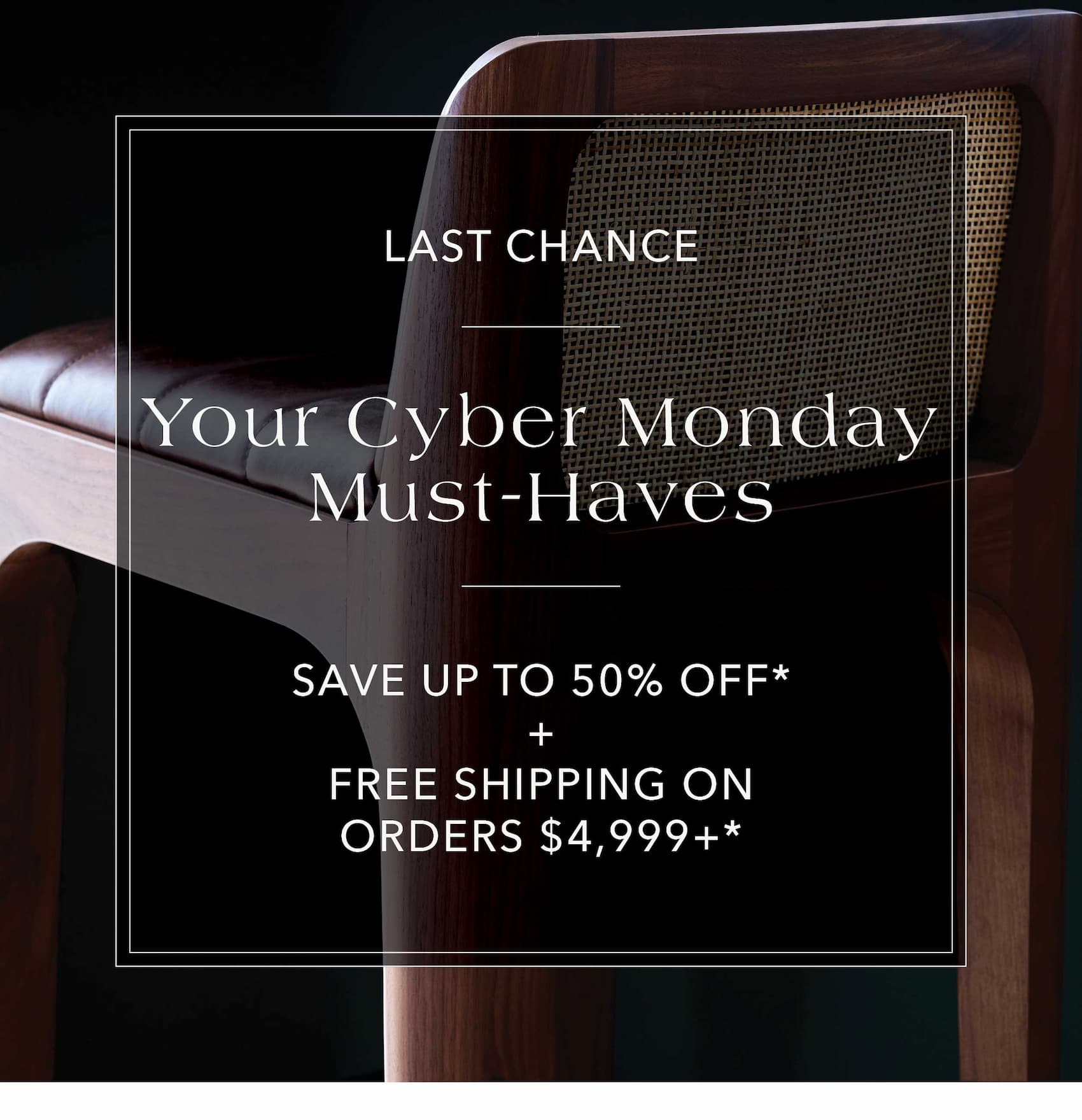 Last Chance Your Cyber Monday Must-Haves Save up to 50% off* + Free Shipping on orders $4,999+*