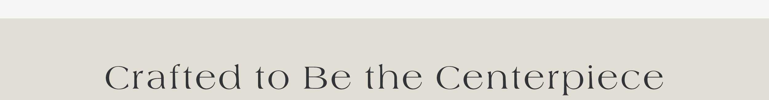 Crafted to be the Centerpiece