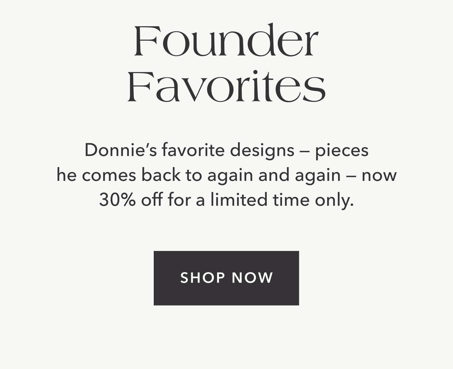 Donnie's favorite designs — pieces he comes back to again and again — now 30% off for a limited time only.
