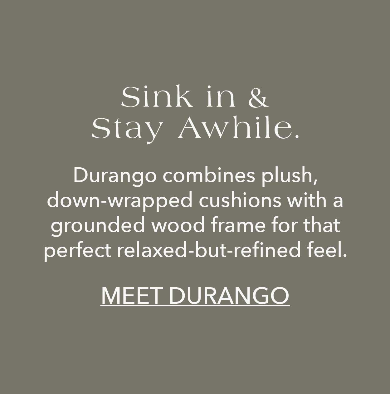 Sink in & stay awhile. Durango combines plush, down-wrapped cushions with a grounded wood frame for that perfect relaxed-but-refined feel.