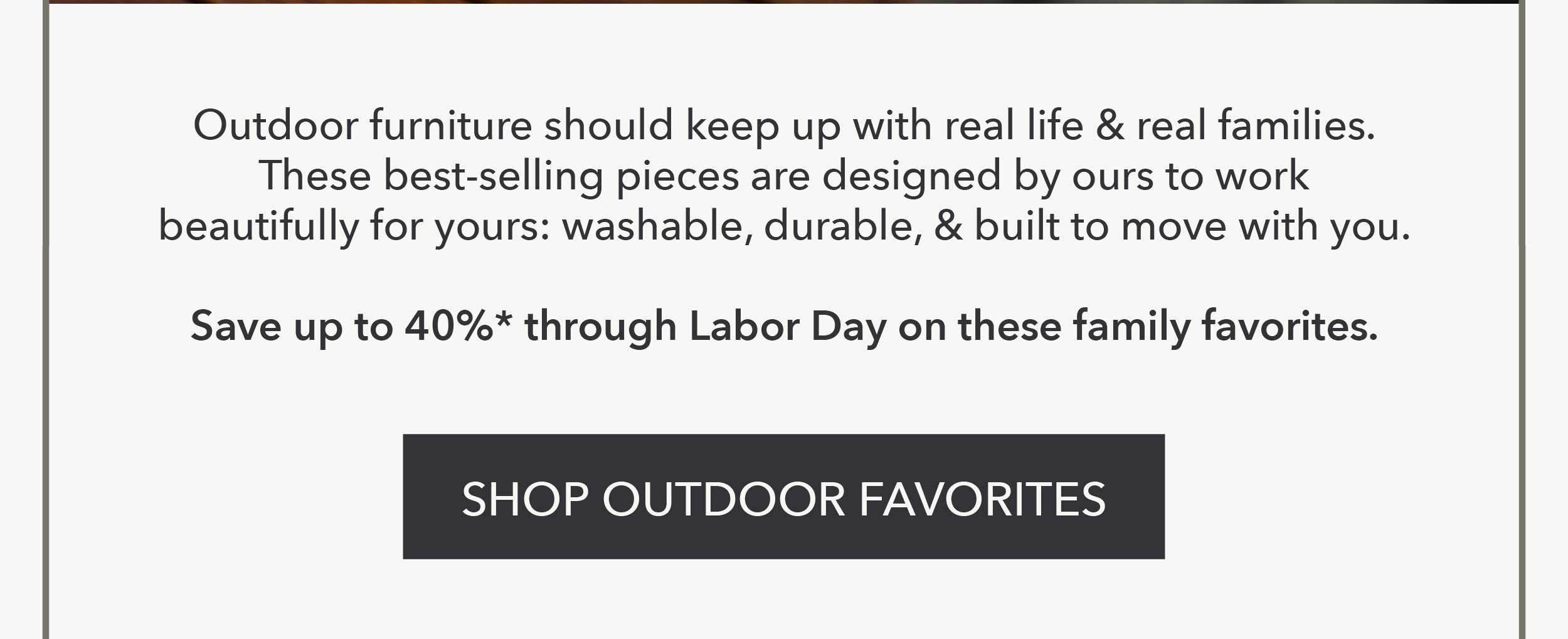 Outdoor furniture should keep up with real life and real families. These best-selling pieces are designed by ours to work beautifully for yours: washable, durable, and built to move with you.  Save up to 40%* through Labor Day on these family favorites.