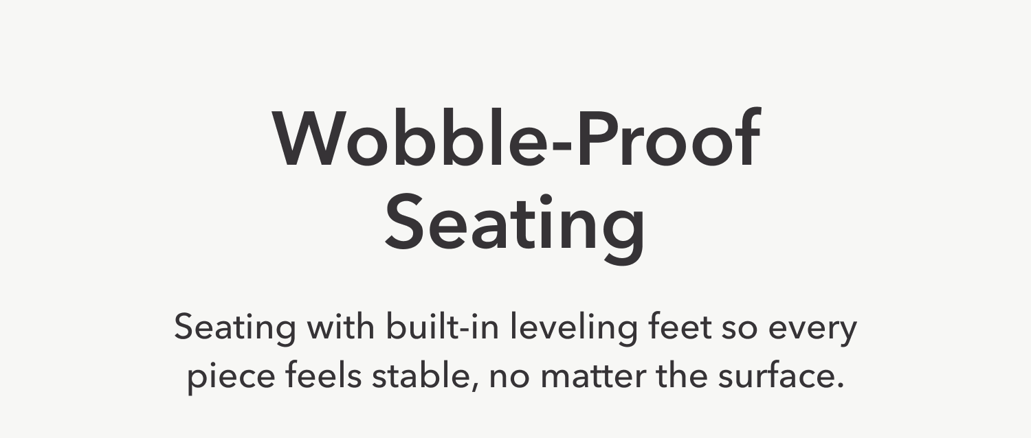 Wobble-Proof Seating —&nbsp;Seating that comes with built-in leveling feet, perfect for every surface.