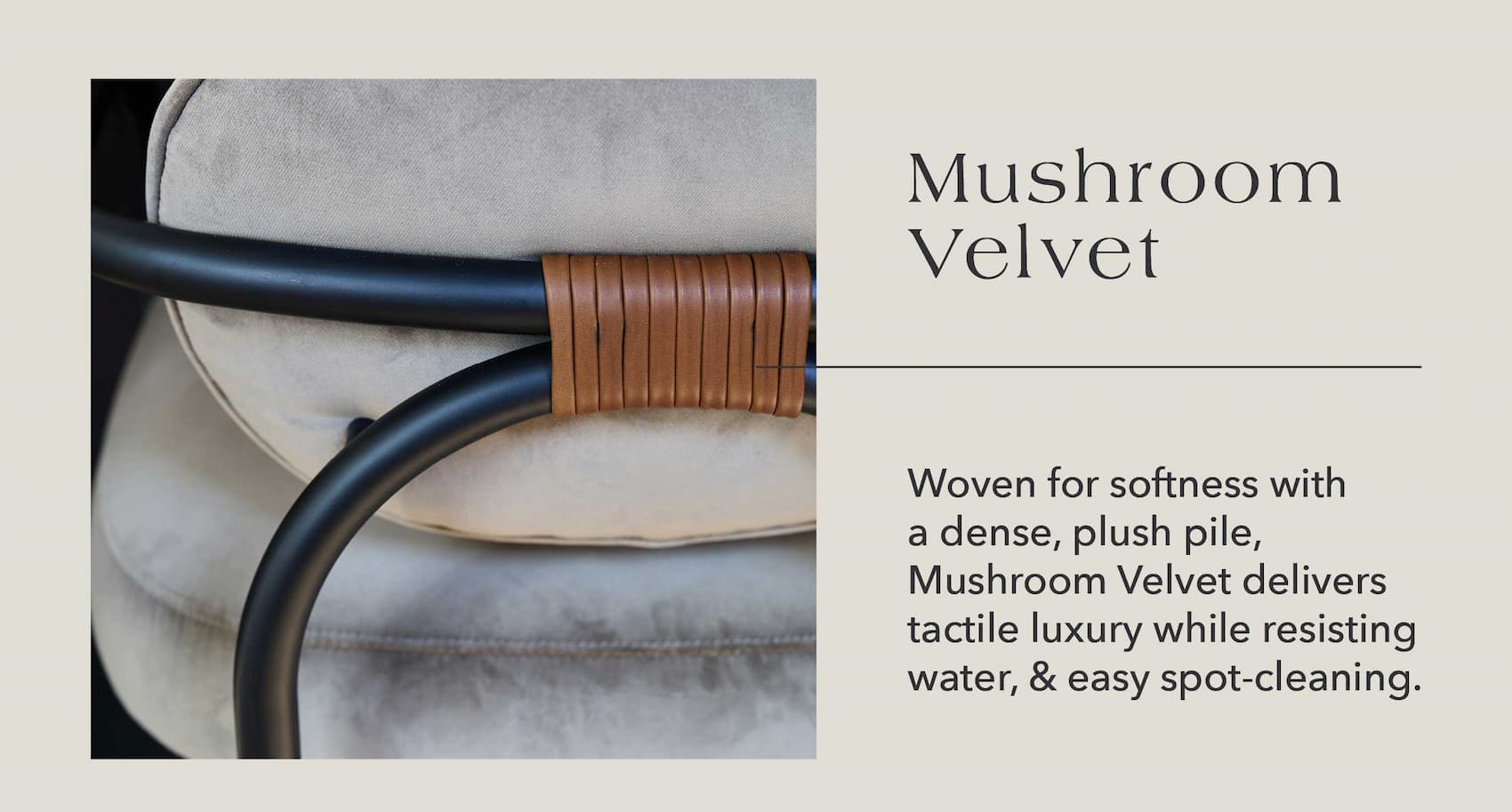 Mushroom Velvet  Woven for softness with a dense, plush pile, Mushroom Velvet delivers tactile luxury while resisting water & easily spot-cleaning.