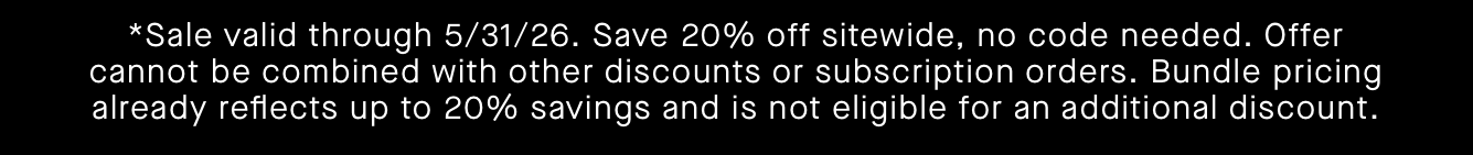 *Sale valid through 5/31/26. Save 20% off sitewide, no code needed. Offer cannot be combined with other discounts or subscription orders. Bundle pricing already reflects up to 20% savings and is not eligible for an additional discount.