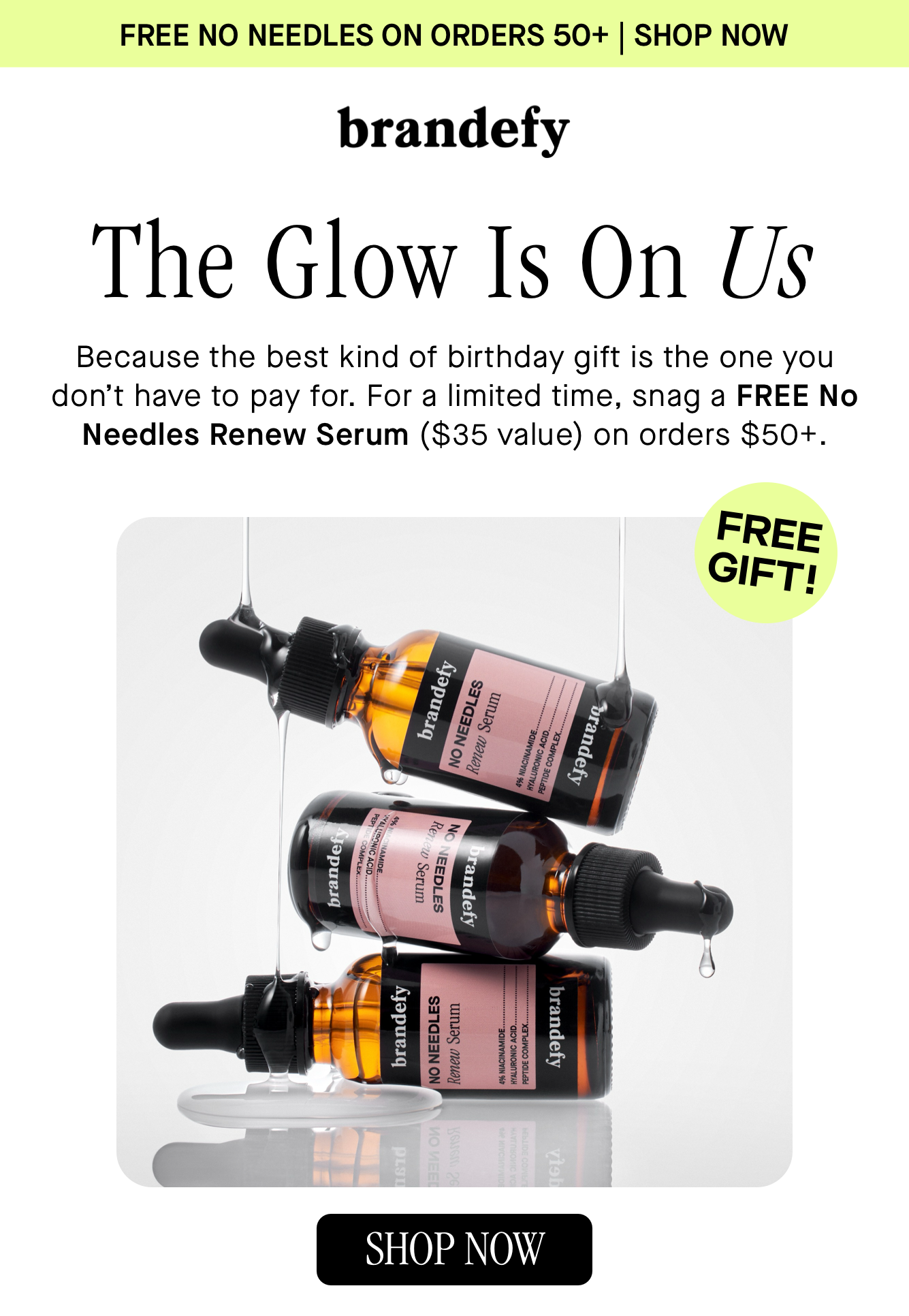 The Glow Is On Us. Because the best kind of birthday gift is the one you don’t have to pay for. For a limited time, snag a FREE No Needles Renew Serum ($35 value) on orders $50+. The Glow Is On Us. Because the best kind of birthday gift is the one you don’t have to pay for. For a limited time, snag a FREE No Needles Renew Serum ($35 value) on orders $50+.