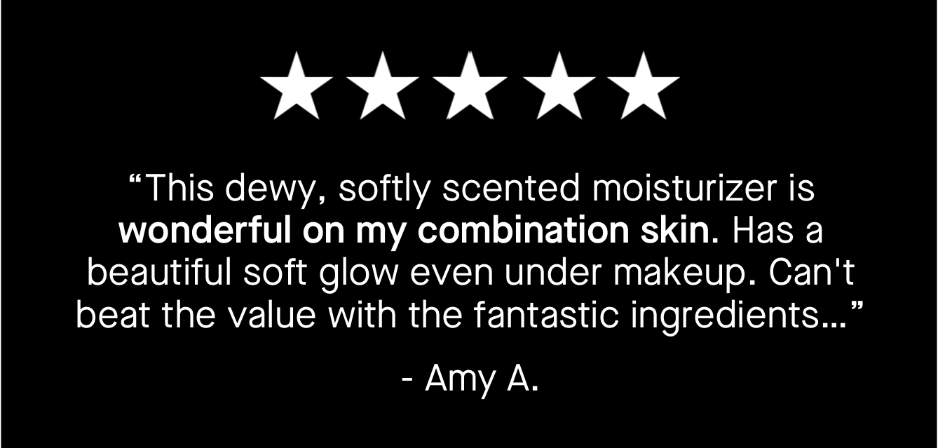 “This dewy, softly scented moisturizer is wonderful on my combination skin. Has a beautiful soft glow even under makeup. Can't beat the value with the fantastic ingredients…” 
