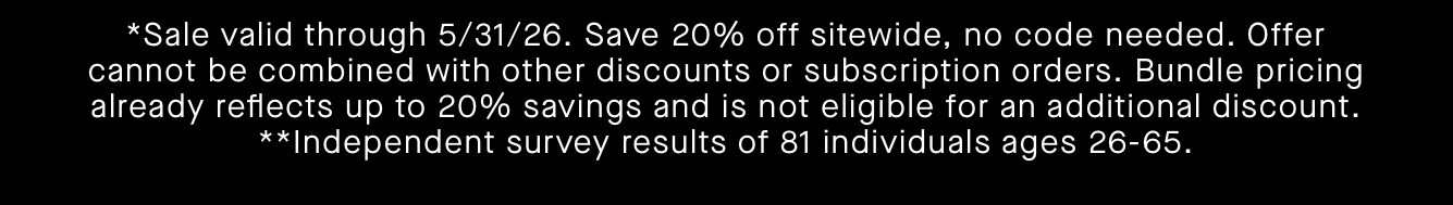 *Sale valid through 5/31/26. Save 20% off sitewide, no code needed. Offer cannot be combined with other discounts or subscription orders. Bundle pricing already reflects up to 20% savings and is not eligible for an additional discount.