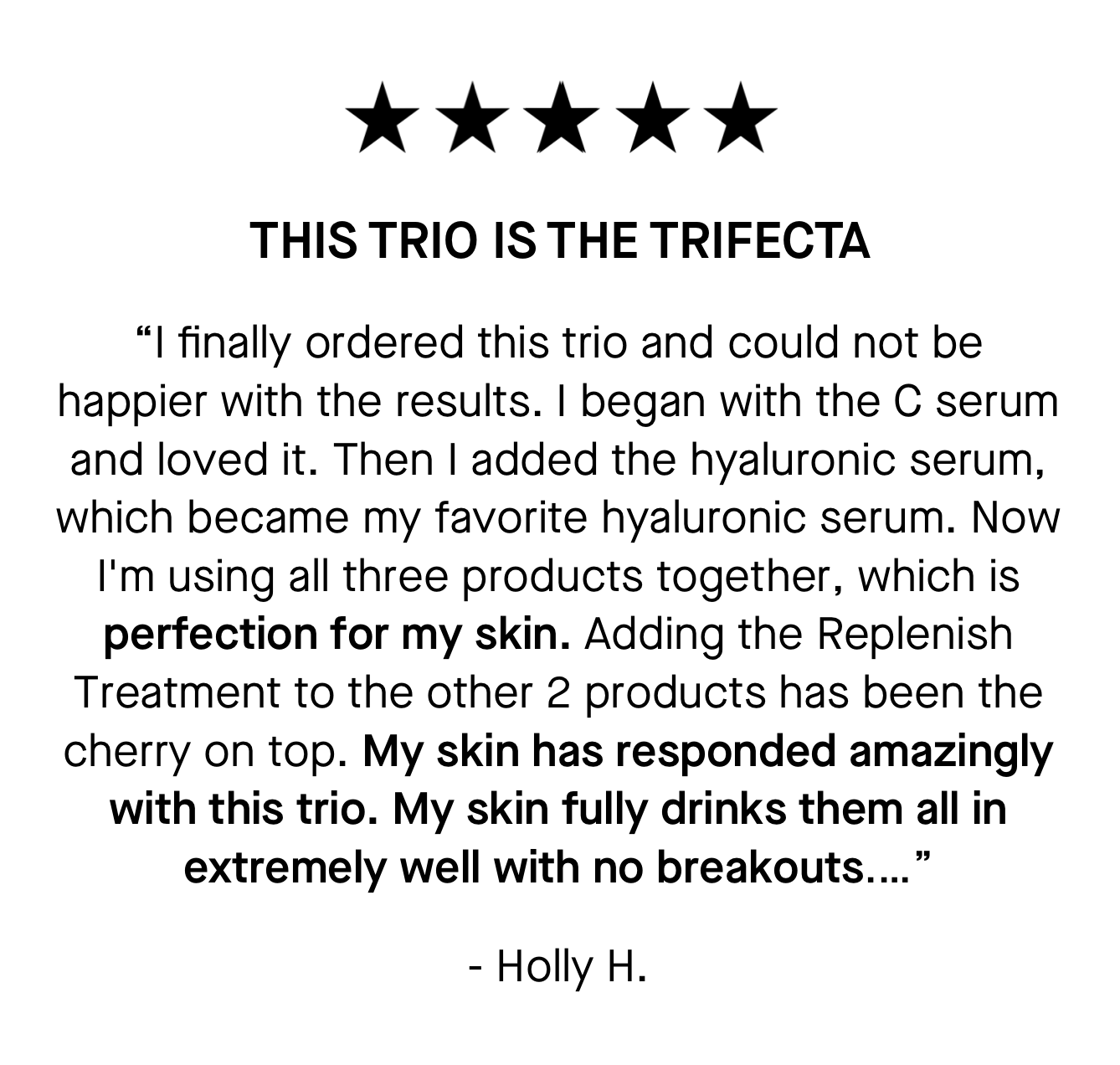 “I finally ordered this trio and could not be happier with the results. I began with the C serum and loved it. Then I added the hyaluronic serum, which became my favorite hyaluronic serum. Now I'm using all three products together, which is perfection for my skin. Adding the Replenish Treatment to the other 2 products has been the cherry on top. My skin has responded amazingly with this trio. My skin fully drinks them all in extremely well with no breakouts.…” 