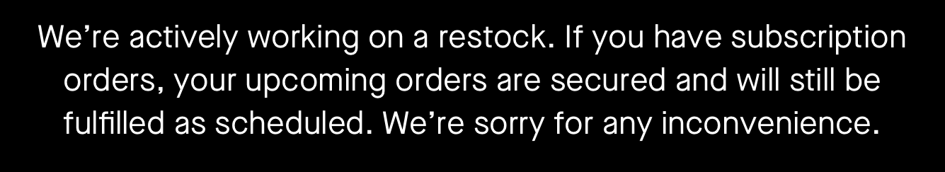 We’re actively working on a restock. If you have subscription orders, your upcoming orders are secured and will still be fulfilled as scheduled. We’re sorry for any inconvenience.