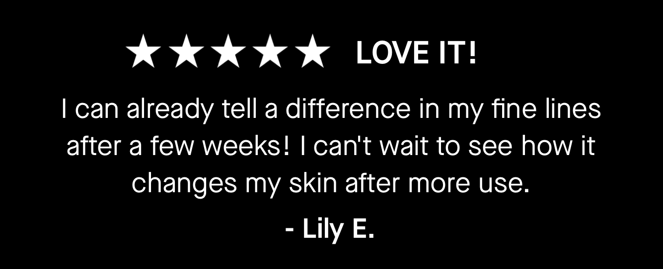 Love It! I can already tell a difference in my fine lines after a few weeks! I can't wait to see how it changes my skin after more use. Love It! I can already tell a difference in my fine lines after a few weeks! I can't wait to see how it changes my skin after more use.