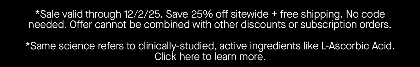 *Sale valid through 12/2/25. Save 25% off sitewide + free shipping. No code needed. Offer cannot be combined with other discounts or subscription orders.   *Same science refers to clinically-studied, active ingredients like L-Ascorbic Acid. Click here to learn more. 
