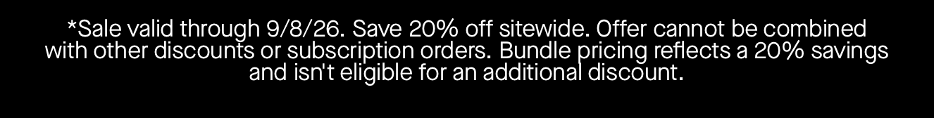 *Sale valid through 9/8/26. Save 20% off sitewide. Offer cannot be combined with other discounts or subscription orders. Bundle pricing reflects a 20% savings and isn't eligible for an additional discount. 