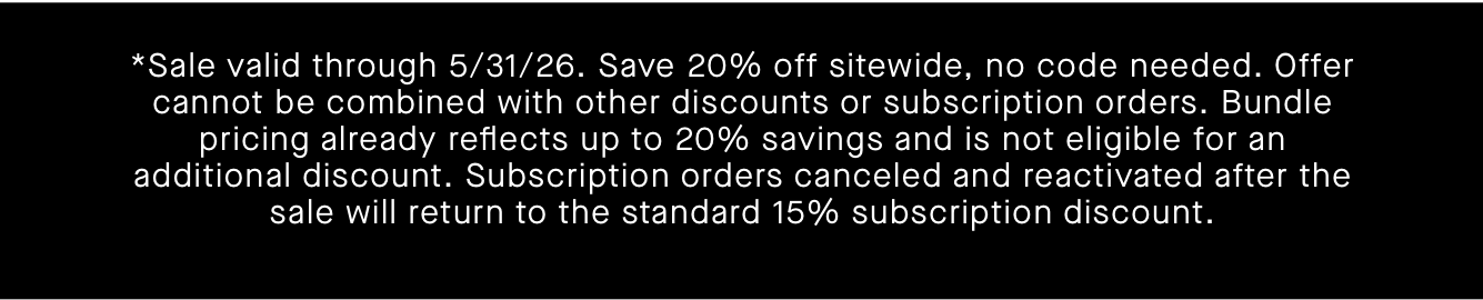 *Sale valid through 5/31/26. Save 20% off sitewide, no code needed. Offer cannot be combined with other discounts or subscription orders. Bundle pricing already reflects up to 20% savings and is not eligible for an additional discount. Subscription orders canceled and reactivated after the sale will return to the standard 15% subscription discount.