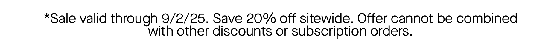 *Sale valid through 9/2/25. Save 20% off sitewide. Offer cannot be combined with other discounts or subscription orders.  *Sale valid through 9/2/25. Save 20% off sitewide. Offer cannot be combined with other discounts or subscription orders.