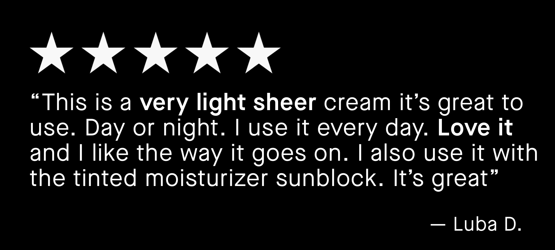 “This is a very light sheer cream it’s great to use. Day or night. I use it every day. Love it and I like the way it goes on. I also use it with the tinted moisturizer sunblock. It’s great”