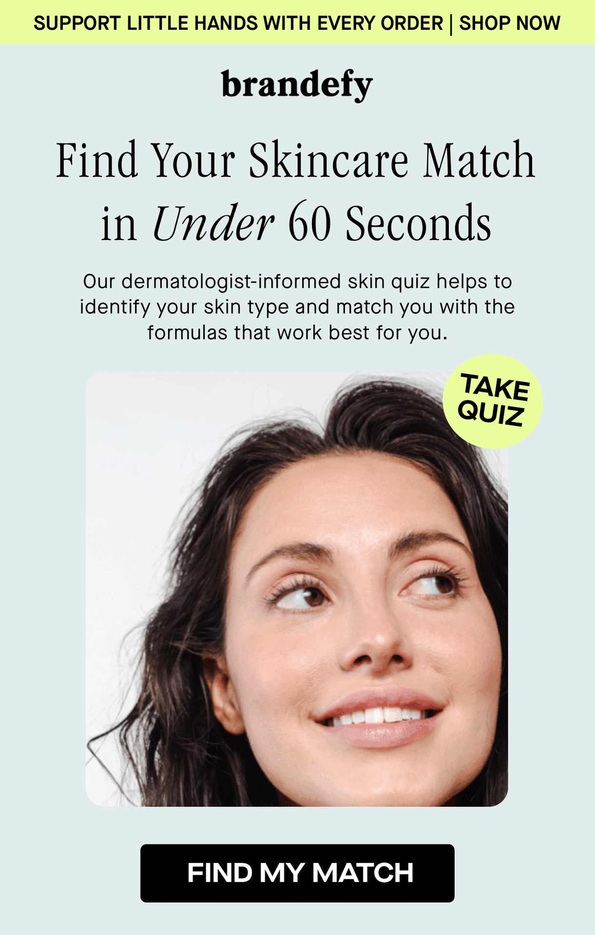 Find Your Skincare Match in Under 60 Seconds. Our dermatologist-informed skin quiz helps to identify your skin type and match you with the formulas that work best for you.  Find Your Skincare Match in Under 60 Seconds. Our dermatologist-informed skin quiz helps to identify your skin type and match you with the formulas that work best for you.