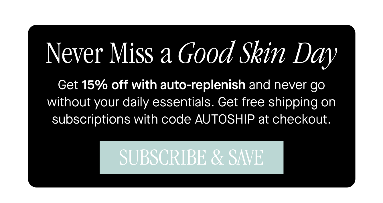 Never Miss a Good Skin Day, Get 15% off with auto-replenish and never go without your daily essentials. Get free shipping on subscriptions with code AUTOSHIP at checkout. Never Miss a Good Skin Day, Get 15% off with auto-replenish and never go without your daily essentials. Get free shipping on subscriptions with code AUTOSHIP at checkout.